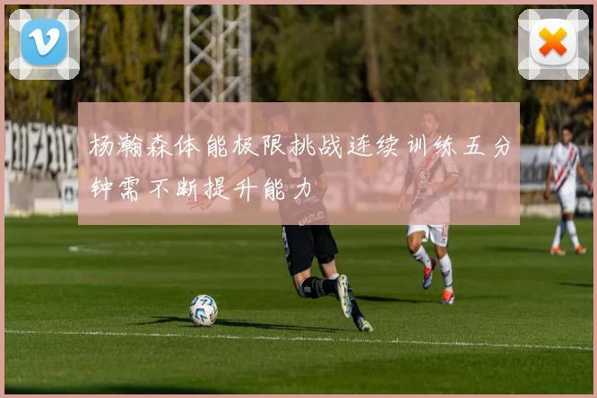 杨瀚森体能极限挑战连续训练五分钟需不断提升能力