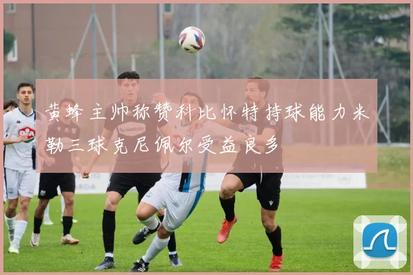 黄蜂主帅称赞科比怀特持球能力米勒三球克尼佩尔受益良多
