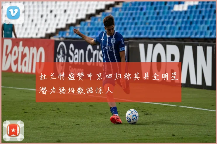 杜兰特盛赞申京回归称其具全明星潜力场均数据惊人