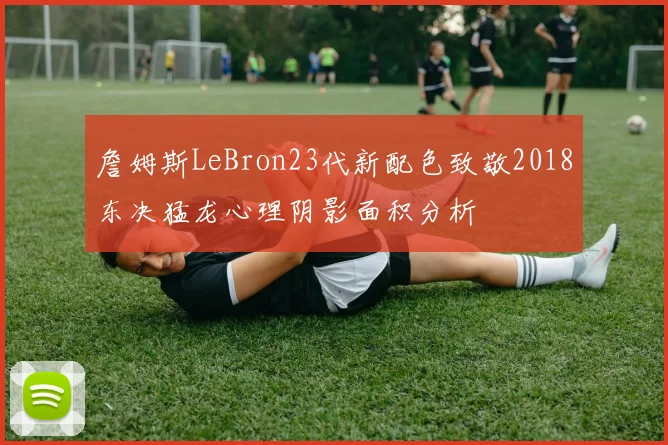 詹姆斯LeBron23代新配色致敬2018东决猛龙心理阴影面积分析