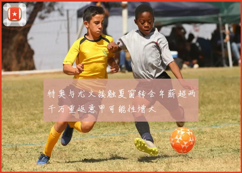 特奥与尤文接触夏窗转会年薪超两千万重返意甲可能性增大