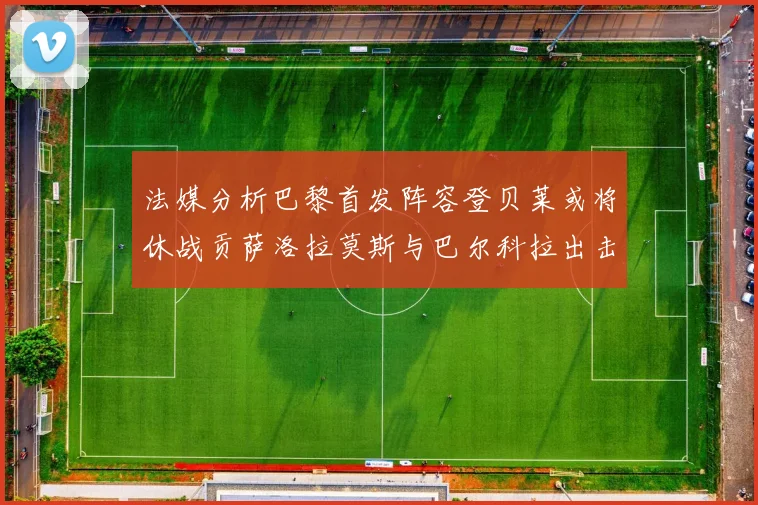 法媒分析巴黎首发阵容登贝莱或将休战贡萨洛拉莫斯与巴尔科拉出击