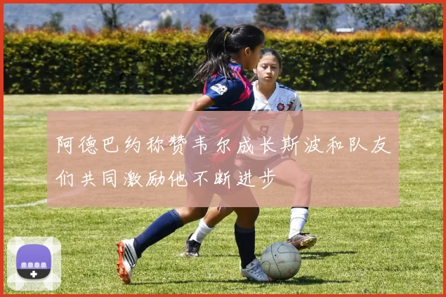 阿德巴约称赞韦尔成长斯波和队友们共同激励他不断进步