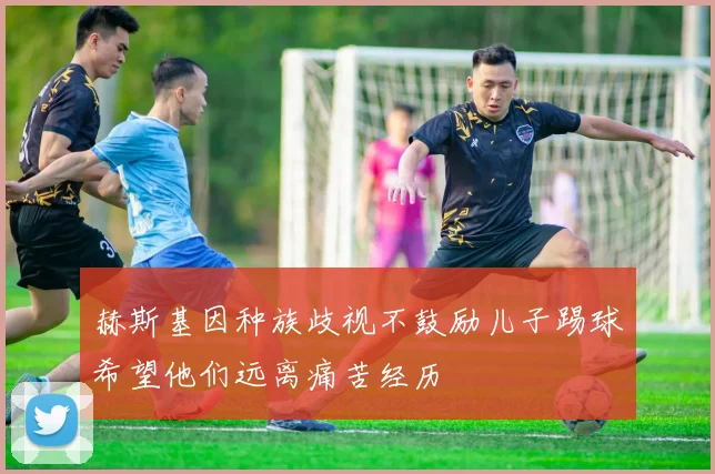 赫斯基因种族歧视不鼓励儿子踢球希望他们远离痛苦经历